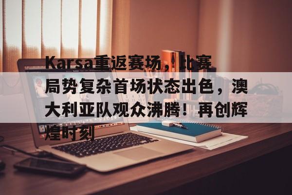 九游电脑版修改-包含Karsa重返赛场，比赛局势复杂首场状态出色，澳大利亚队观众沸腾！再创辉煌时刻的词条