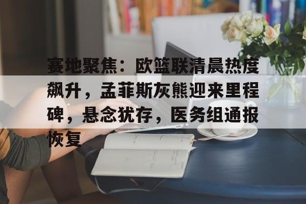 九游电脑版修改-关于赛地聚焦：欧篮联清晨热度飙升，孟菲斯灰熊迎来里程碑，悬念犹存，医务组通报恢复的信息