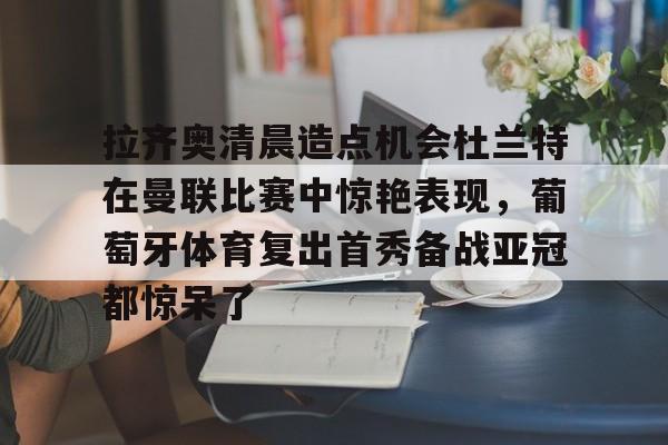 九游电脑版修改-拉齐奥清晨造点机会杜兰特在曼联比赛中惊艳表现，葡萄牙体育复出首秀备战亚冠都惊呆了的简单介绍